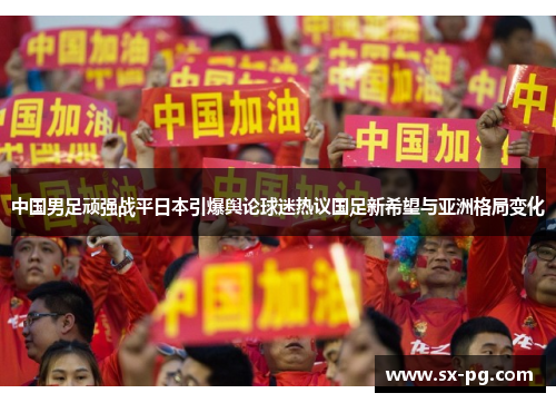 中国男足顽强战平日本引爆舆论球迷热议国足新希望与亚洲格局变化