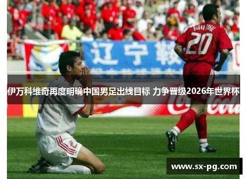 伊万科维奇再度明确中国男足出线目标 力争晋级2026年世界杯