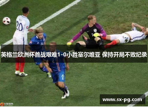 英格兰欧洲杯首战艰难1-0小胜塞尔维亚 保持开局不败纪录