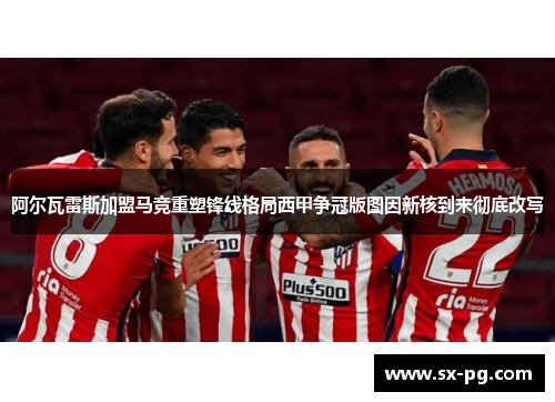 阿尔瓦雷斯加盟马竞重塑锋线格局西甲争冠版图因新核到来彻底改写